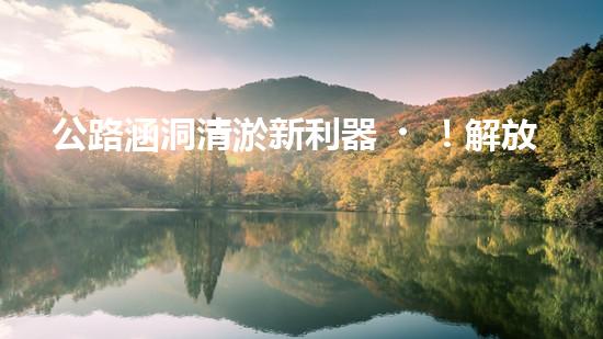 公路涵洞清淤新利器！解放人力，提升效率，讓涵洞暢通無(wú)阻！